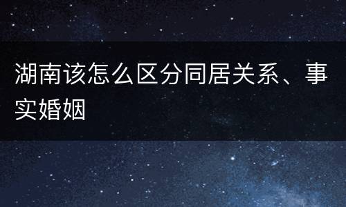 湖南该怎么区分同居关系、事实婚姻