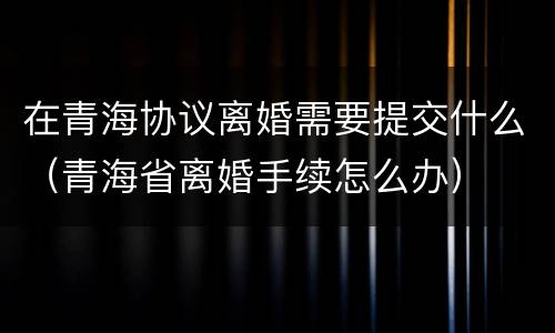 在青海协议离婚需要提交什么（青海省离婚手续怎么办）