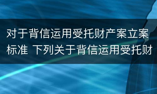 对于背信运用受托财产案立案标准 下列关于背信运用受托财产罪的说法中正确的是