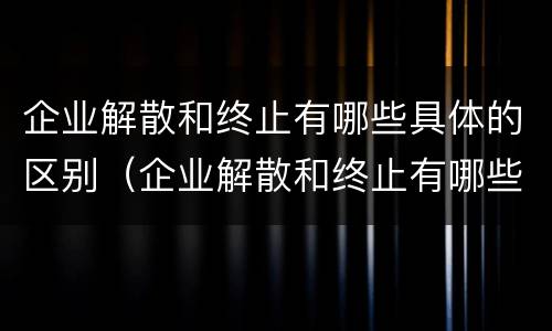 企业解散和终止有哪些具体的区别（企业解散和终止有哪些具体的区别呢）