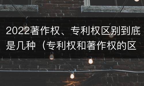 2022著作权、专利权区别到底是几种（专利权和著作权的区别）