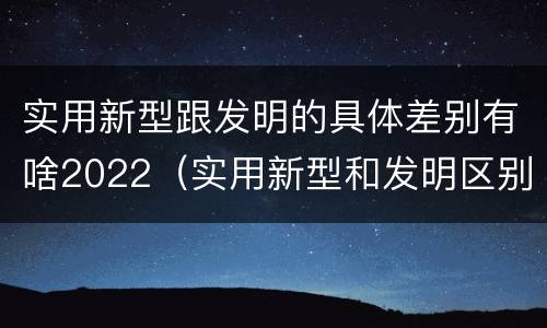 实用新型跟发明的具体差别有啥2022（实用新型和发明区别）