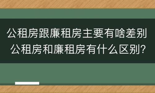 公租房跟廉租房主要有啥差别 公租房和廉租房有什么区别?