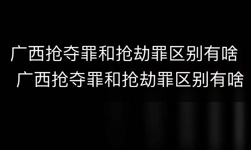 广西抢夺罪和抢劫罪区别有啥 广西抢夺罪和抢劫罪区别有啥不同