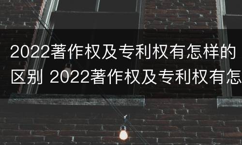 2022著作权及专利权有怎样的区别 2022著作权及专利权有怎样的区别呢