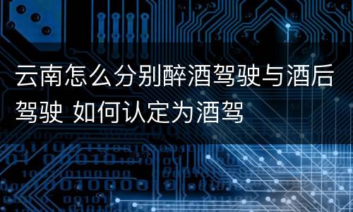 云南怎么分别醉酒驾驶与酒后驾驶 如何认定为酒驾