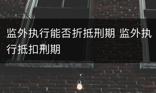监外执行能否折抵刑期 监外执行抵扣刑期