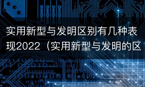 实用新型与发明区别有几种表现2022（实用新型与发明的区别）