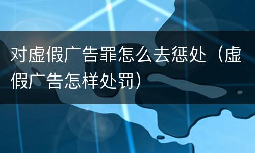 对虚假广告罪怎么去惩处（虚假广告怎样处罚）