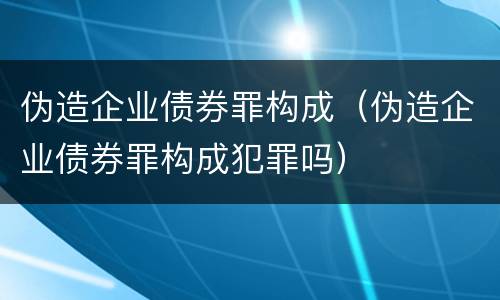 伪造企业债券罪构成（伪造企业债券罪构成犯罪吗）