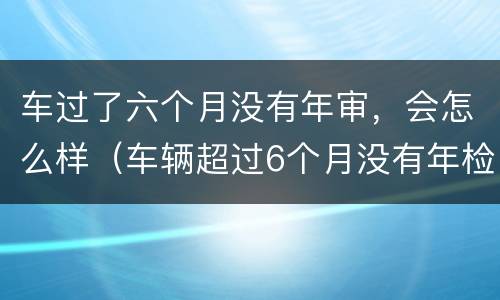 车过了六个月没有年审，会怎么样（车辆超过6个月没有年检再去检会怎么样）