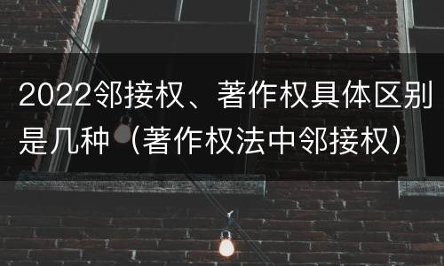 2022邻接权、著作权具体区别是几种（著作权法中邻接权）