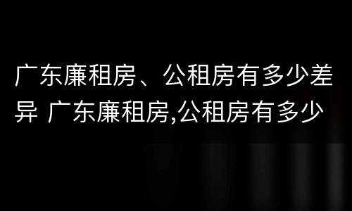 广东廉租房、公租房有多少差异 广东廉租房,公租房有多少差异呢