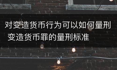 对变造货币行为可以如何量刑 变造货币罪的量刑标准