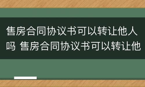 售房合同协议书可以转让他人吗 售房合同协议书可以转让他人吗合法吗