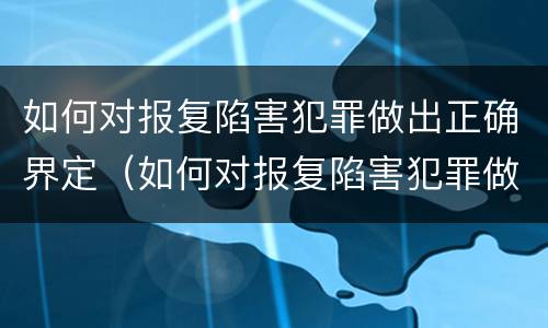 如何对报复陷害犯罪做出正确界定（如何对报复陷害犯罪做出正确界定处理）