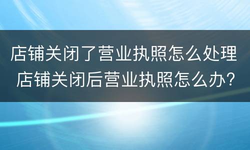 店铺关闭了营业执照怎么处理 店铺关闭后营业执照怎么办?
