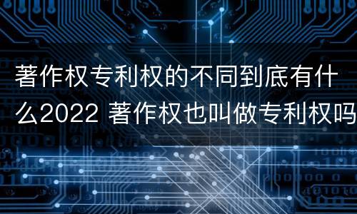 著作权专利权的不同到底有什么2022 著作权也叫做专利权吗