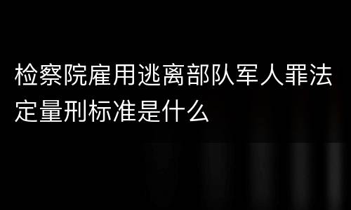 检察院雇用逃离部队军人罪法定量刑标准是什么