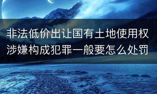 非法低价出让国有土地使用权涉嫌构成犯罪一般要怎么处罚