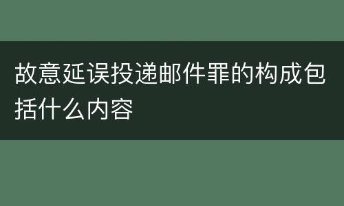 故意延误投递邮件罪的构成包括什么内容