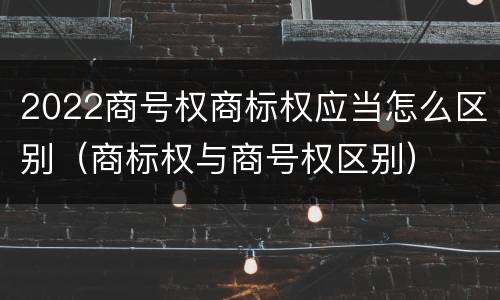2022商号权商标权应当怎么区别（商标权与商号权区别）