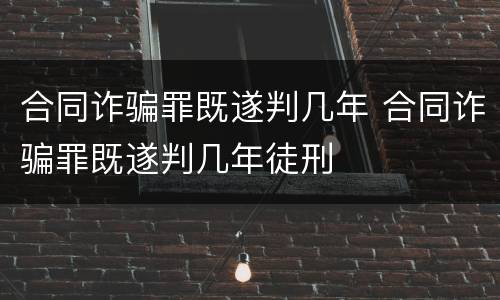合同诈骗罪既遂判几年 合同诈骗罪既遂判几年徒刑