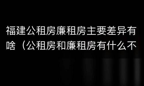 福建公租房廉租房主要差异有啥（公租房和廉租房有什么不同?）