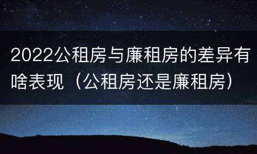 2022公租房与廉租房的差异有啥表现（公租房还是廉租房）