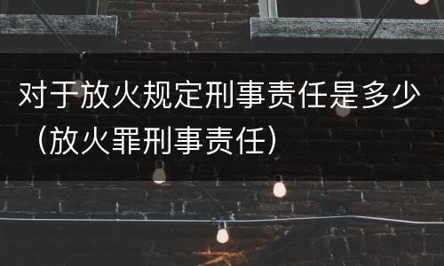对于放火规定刑事责任是多少（放火罪刑事责任）