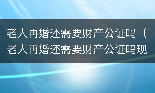 老人再婚还需要财产公证吗（老人再婚还需要财产公证吗现在）