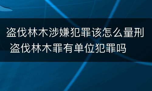 盗伐林木涉嫌犯罪该怎么量刑 盗伐林木罪有单位犯罪吗