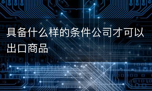 具备什么样的条件公司才可以出口商品