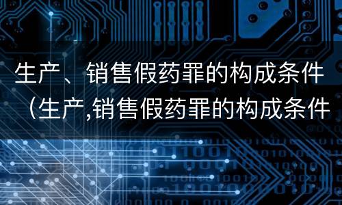生产、销售假药罪的构成条件（生产,销售假药罪的构成条件是什么）