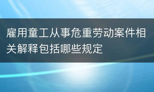 雇用童工从事危重劳动案件相关解释包括哪些规定