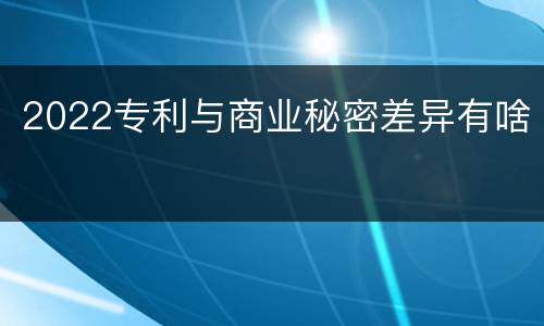 2022专利与商业秘密差异有啥