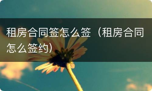 租房合同签怎么签（租房合同怎么签约）