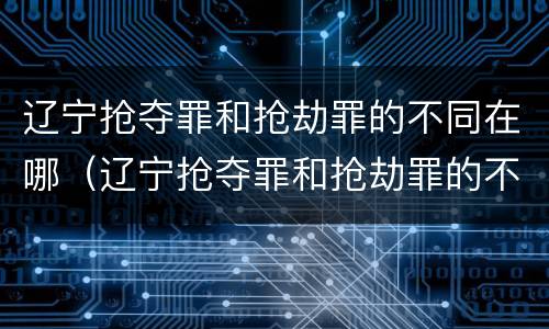 辽宁抢夺罪和抢劫罪的不同在哪（辽宁抢夺罪和抢劫罪的不同在哪儿）