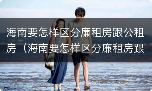 海南要怎样区分廉租房跟公租房（海南要怎样区分廉租房跟公租房的区别）