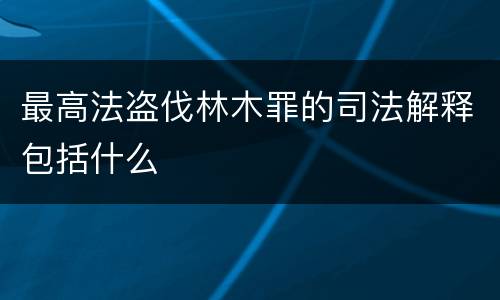最高法盗伐林木罪的司法解释包括什么