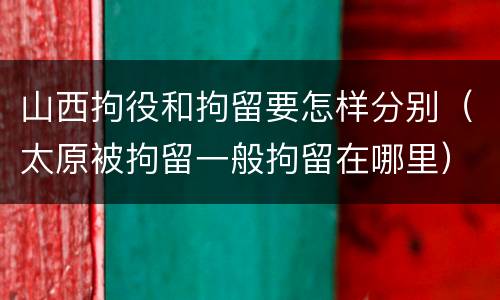 山西拘役和拘留要怎样分别（太原被拘留一般拘留在哪里）