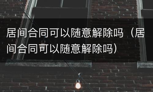 居间合同可以随意解除吗（居间合同可以随意解除吗）