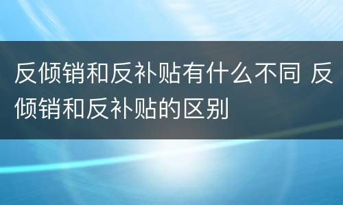 反倾销和反补贴有什么不同 反倾销和反补贴的区别