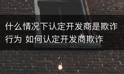 什么情况下认定开发商是欺诈行为 如何认定开发商欺诈