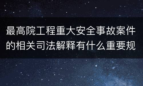 最高院工程重大安全事故案件的相关司法解释有什么重要规定