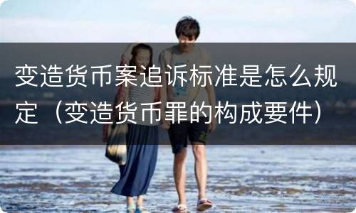 变造货币案追诉标准是怎么规定（变造货币罪的构成要件）