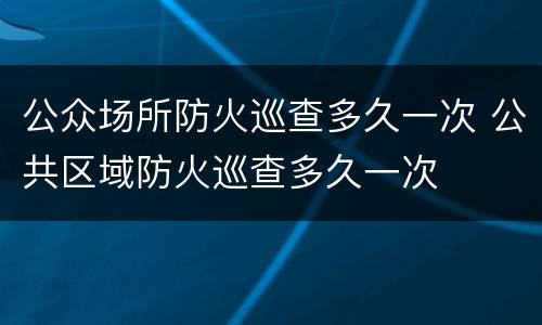 公众场所防火巡查多久一次 公共区域防火巡查多久一次