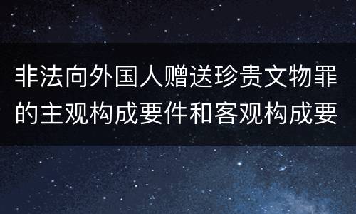 非法向外国人赠送珍贵文物罪的主观构成要件和客观构成要件是什么