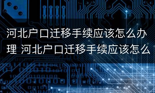 河北户口迁移手续应该怎么办理 河北户口迁移手续应该怎么办理呢
