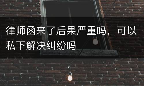 律师函来了后果严重吗，可以私下解决纠纷吗